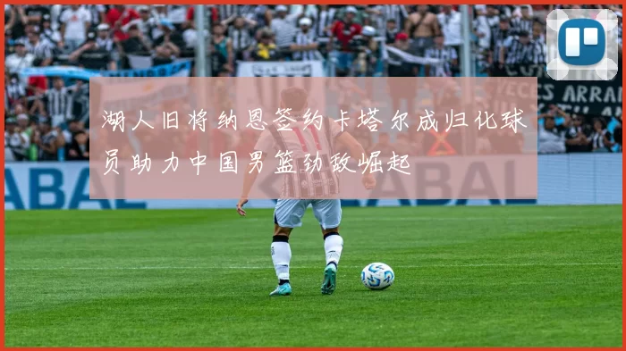 湖人旧将纳恩签约卡塔尔成归化球员助力中国男篮劲敌崛起