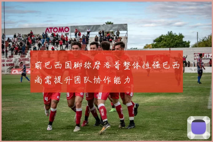 前巴西国脚称摩洛哥整体性强巴西尚需提升团队协作能力