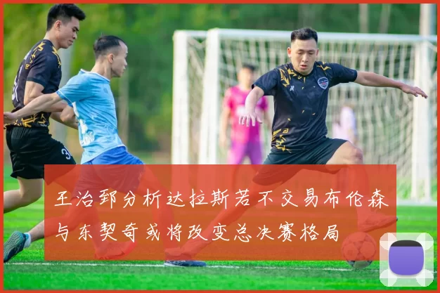 王治郅分析达拉斯若不交易布伦森与东契奇或将改变总决赛格局