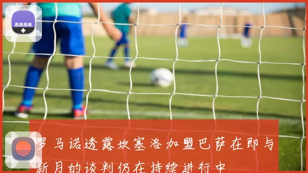 罗马诺透露坎塞洛加盟巴萨在即与新月的谈判仍在持续进行中