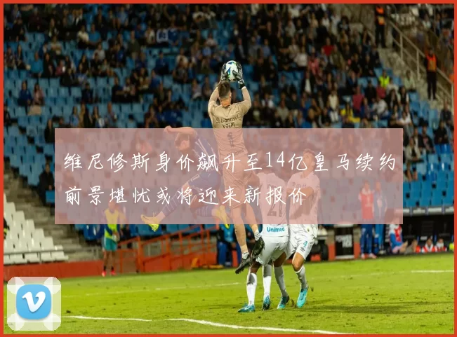 维尼修斯身价飙升至14亿皇马续约前景堪忧或将迎来新报价