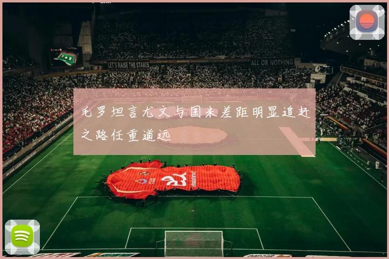 毛罗坦言尤文与国米差距明显追赶之路任重道远