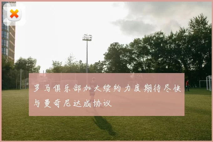 罗马俱乐部加大续约力度期待尽快与曼奇尼达成协议