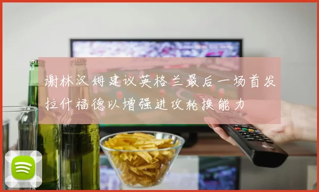 谢林汉姆建议英格兰最后一场首发拉什福德以增强进攻轮换能力
