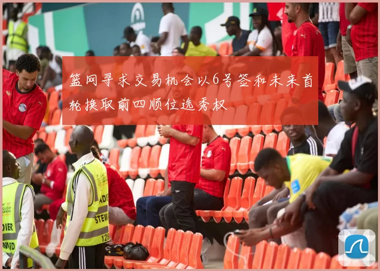 篮网寻求交易机会以6号签和未来首轮换取前四顺位选秀权