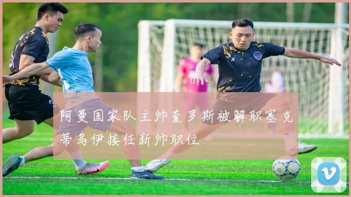 阿曼国家队主帅奎罗斯被解职塞克蒂乌伊接任新帅职位