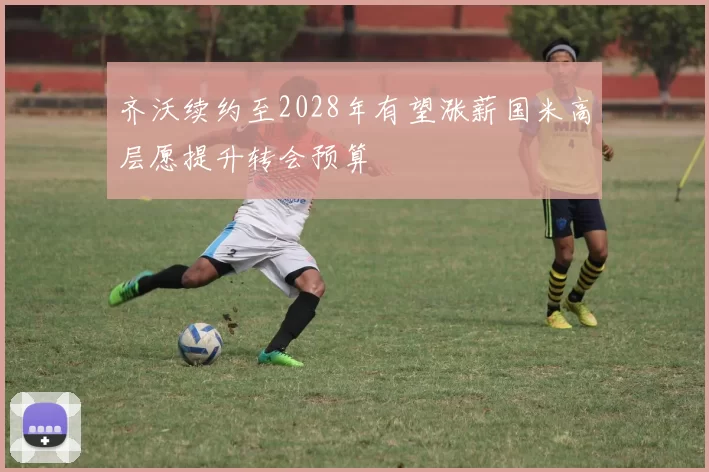 齐沃续约至2028年有望涨薪国米高层愿提升转会预算