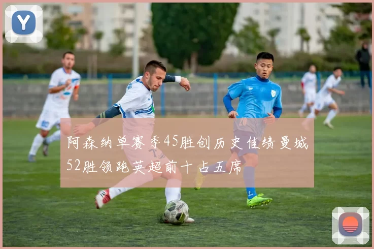 阿森纳单赛季45胜创历史佳绩曼城52胜领跑英超前十占五席