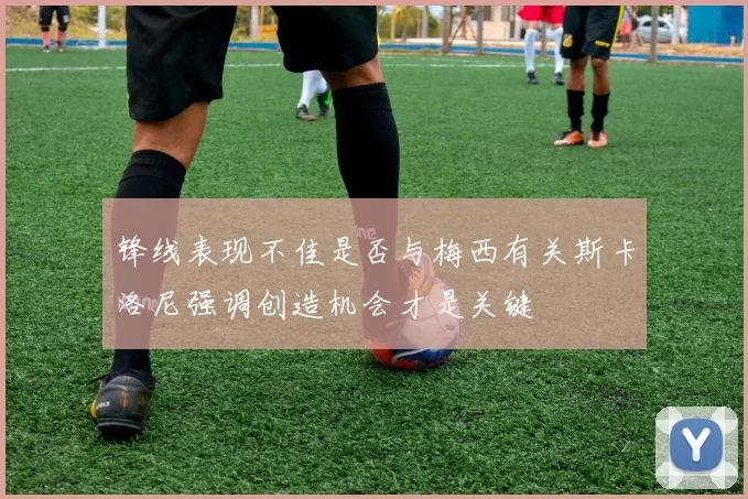 锋线表现不佳是否与梅西有关斯卡洛尼强调创造机会才是关键