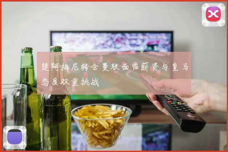 楚阿梅尼转会曼联面临薪资与皇马态度双重挑战