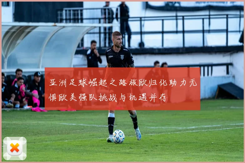 亚洲足球崛起之路旅欧归化助力无惧欧美强队挑战与机遇并存