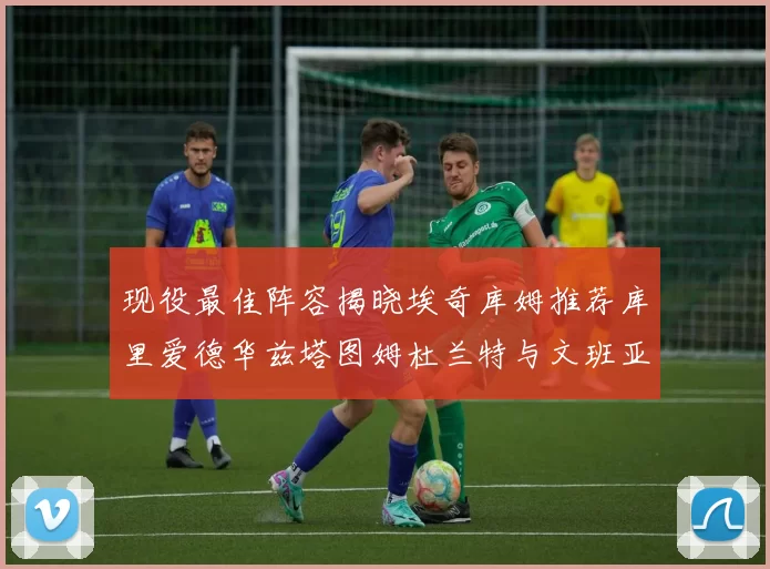 现役最佳阵容揭晓埃奇库姆推荐库里爱德华兹塔图姆杜兰特与文班亚马