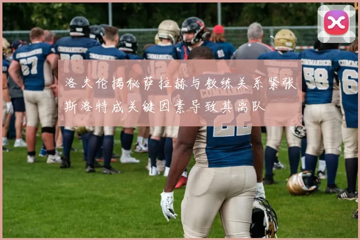 洛夫伦揭秘萨拉赫与教练关系紧张斯洛特成关键因素导致其离队