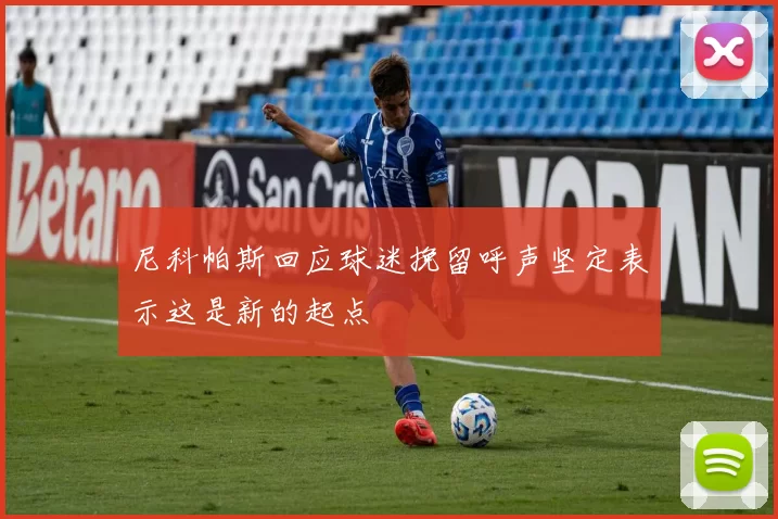 尼科帕斯回应球迷挽留呼声坚定表示这是新的起点