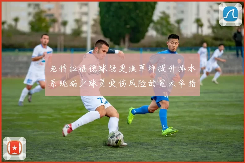 老特拉福德球场更换草坪提升排水系统减少球员受伤风险的重大举措