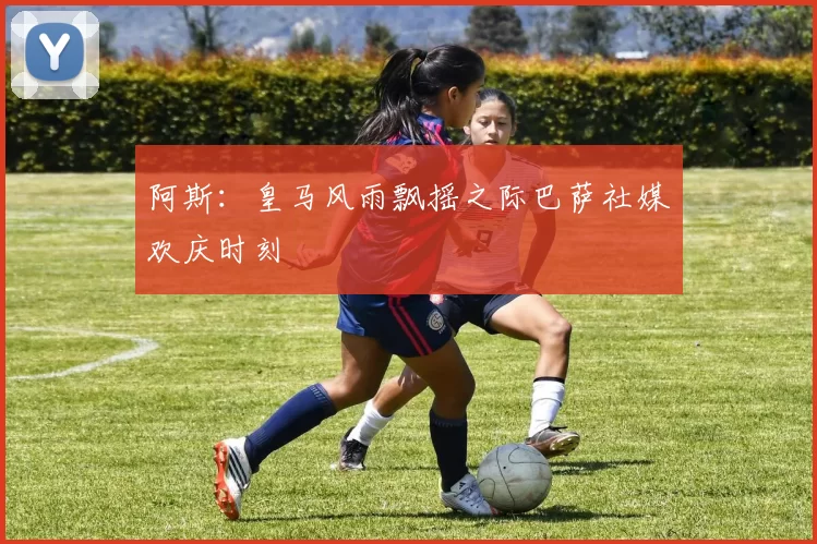 阿斯：皇马风雨飘摇之际巴萨社媒欢庆时刻