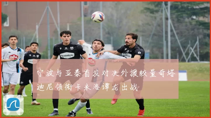 宁波与亚泰首发对决外援较量奇塔迪尼领衔卡米洛谭龙出战