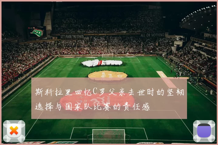 斯科拉里回忆C罗父亲去世时的坚韧选择与国家队比赛的责任感