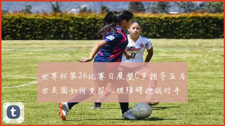 世界杯第26比赛日展望C罗指导亚马尔美国如何克服心理障碍迎战对手