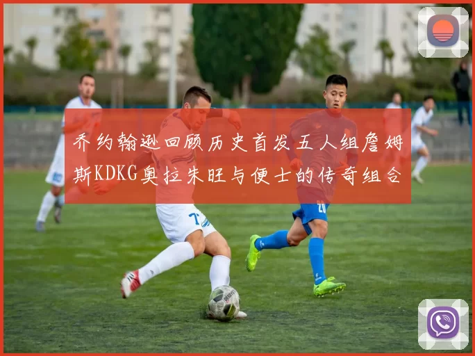 乔约翰逊回顾历史首发五人组詹姆斯KDKG奥拉朱旺与便士的传奇组合