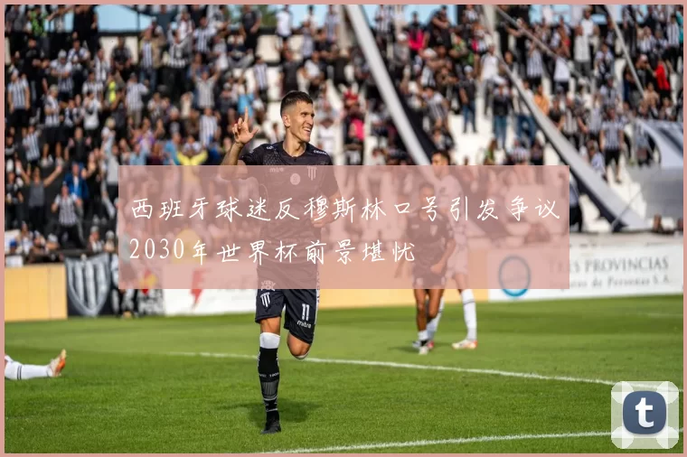 西班牙球迷反穆斯林口号引发争议2030年世界杯前景堪忧