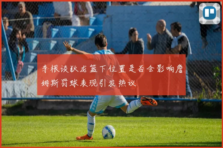 李根谈狄龙篮下位置是否会影响詹姆斯罚球表现引发热议