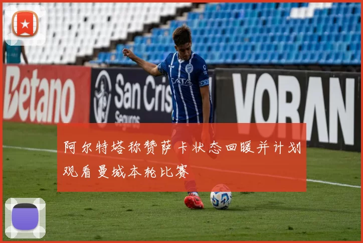 阿尔特塔称赞萨卡状态回暖并计划观看曼城本轮比赛