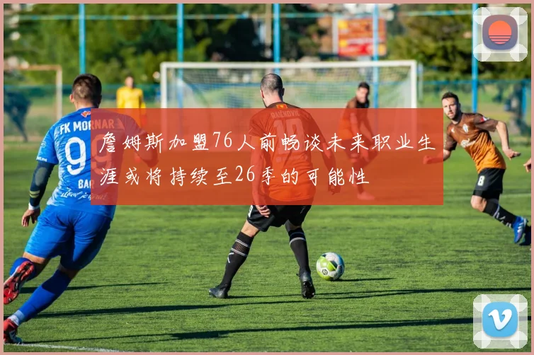 詹姆斯加盟76人前畅谈未来职业生涯或将持续至26季的可能性